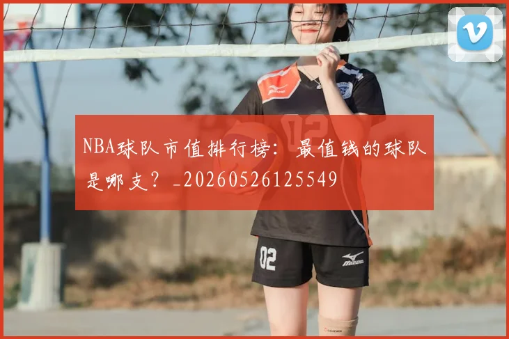 NBA球队市值排行榜：最值钱的球队是哪支？_20260526125549