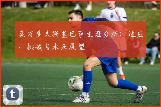 莱万多夫斯基巴萨生涯分析:适应、挑战与未来展望