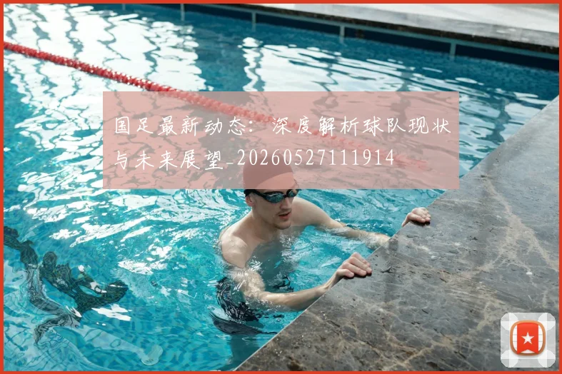 国足最新动态：深度解析球队现状与未来展望_20260527111914