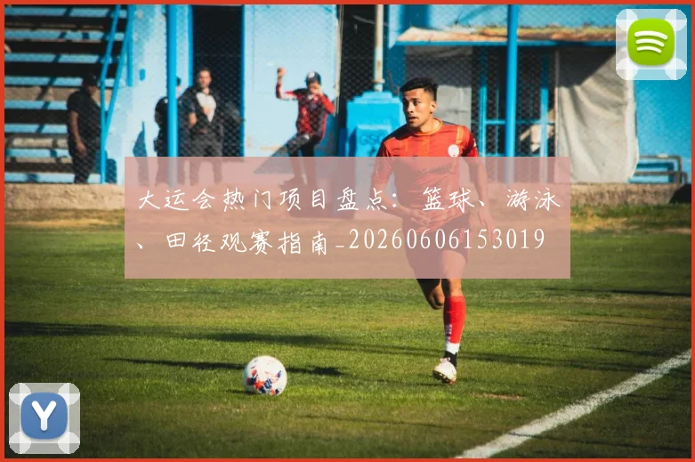 大运会热门项目盘点:篮球、游泳、田径观赛指南_20260606153019