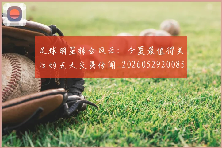 足球明星转会风云：今夏最值得关注的五大交易传闻_20260529200859
