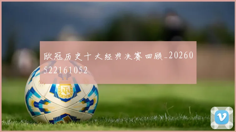 欧冠历史十大经典决赛回顾_20260522161052